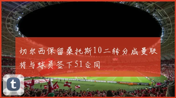切尔西保留桑托斯10二转分成曼联将与球员签下51合同
