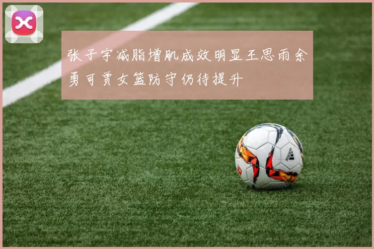 张子宇减脂增肌成效明显王思雨余勇可贾女篮防守仍待提升