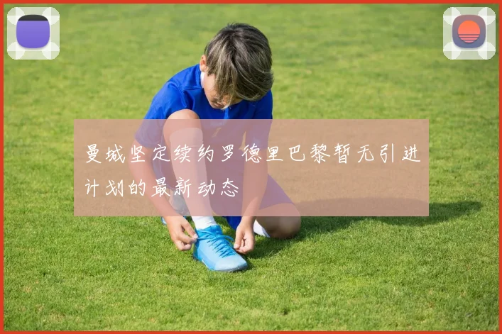 曼城坚定续约罗德里巴黎暂无引进计划的最新动态