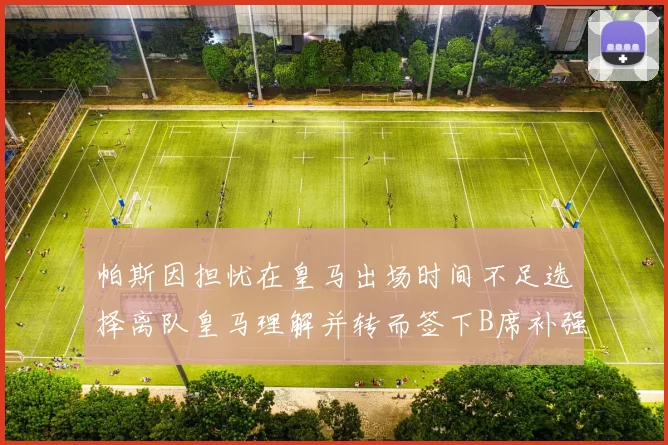帕斯因担忧在皇马出场时间不足选择离队皇马理解并转而签下B席补强阵容