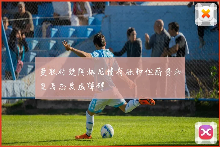 曼联对楚阿梅尼情有独钟但薪资和皇马态度成障碍