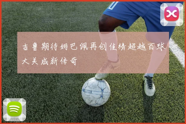 吉鲁期待姆巴佩再创佳绩超越百球大关成新传奇