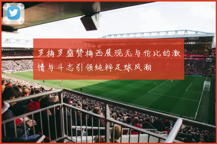 罗梅罗盛赞梅西展现无与伦比的激情与斗志引领纯粹足球风潮