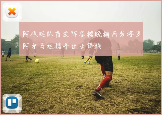 阿根廷队首发阵容揭晓梅西劳塔罗阿尔马达携手出击锋线