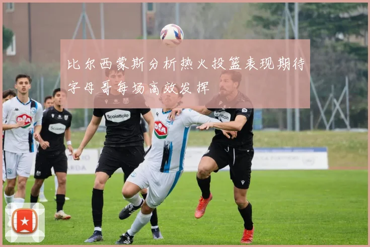 比尔西蒙斯分析热火投篮表现期待字母哥每场高效发挥