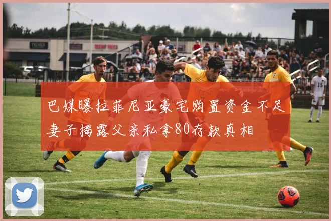 巴媒曝拉菲尼亚豪宅购置资金不足妻子揭露父亲私拿80存款真相