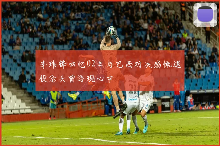 李玮锋回忆02年与巴西对决感慨退役念头曾浮现心中