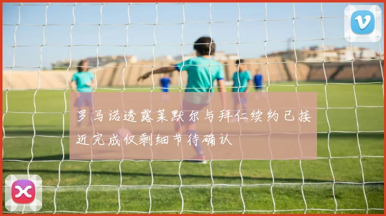 罗马诺透露莱默尔与拜仁续约已接近完成仅剩细节待确认