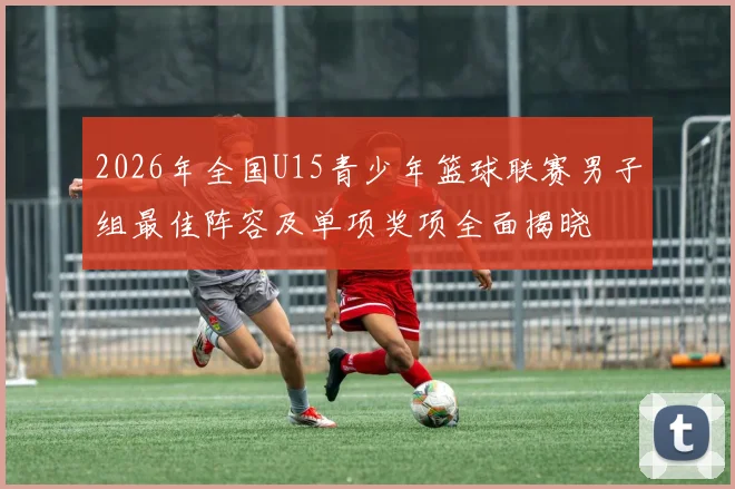 2026年全国U15青少年篮球联赛男子组最佳阵容及单项奖项全面揭晓