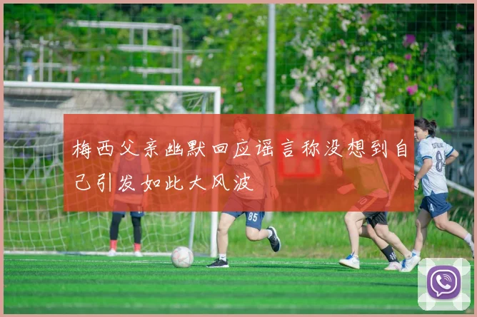 梅西父亲幽默回应谣言称没想到自己引发如此大风波