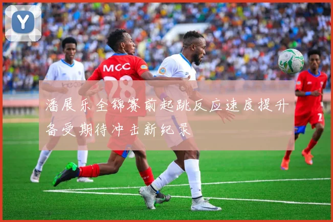 潘展乐全锦赛前起跳反应速度提升备受期待冲击新纪录