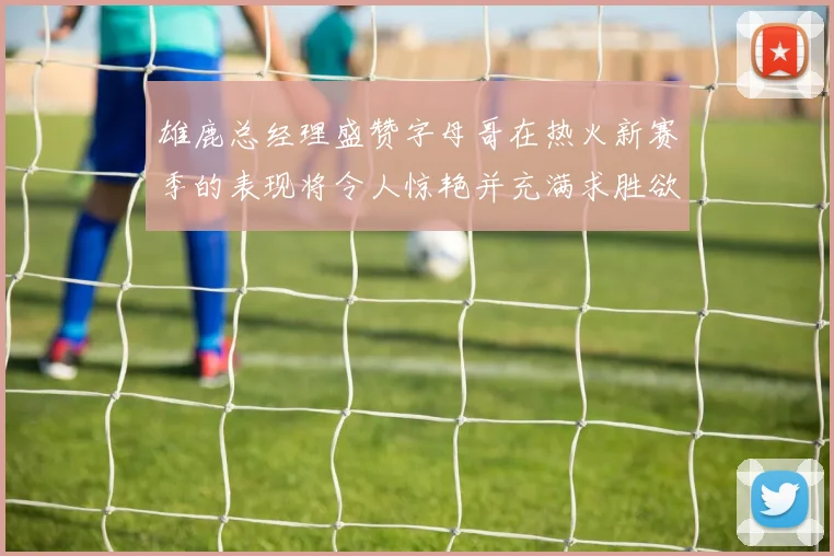 雄鹿总经理盛赞字母哥在热火新赛季的表现将令人惊艳并充满求胜欲