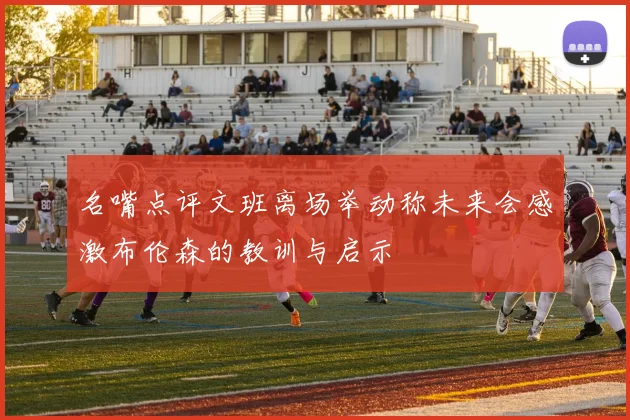 名嘴点评文班离场举动称未来会感激布伦森的教训与启示