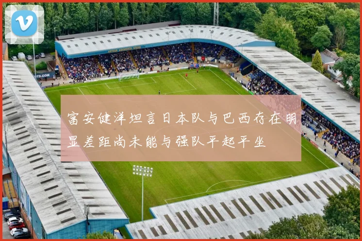 富安健洋坦言日本队与巴西存在明显差距尚未能与强队平起平坐