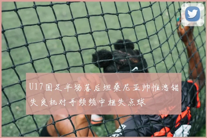 U17国足半场落后坦桑尼亚帅惟浩错失良机对手频频中框失点球