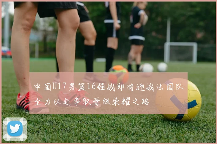 中国U17男篮16强战即将迎战法国队全力以赴争取晋级荣耀之路