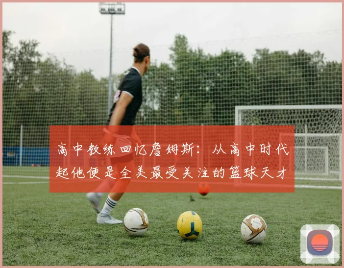 高中教练回忆詹姆斯：从高中时代起他便是全美最受关注的篮球天才